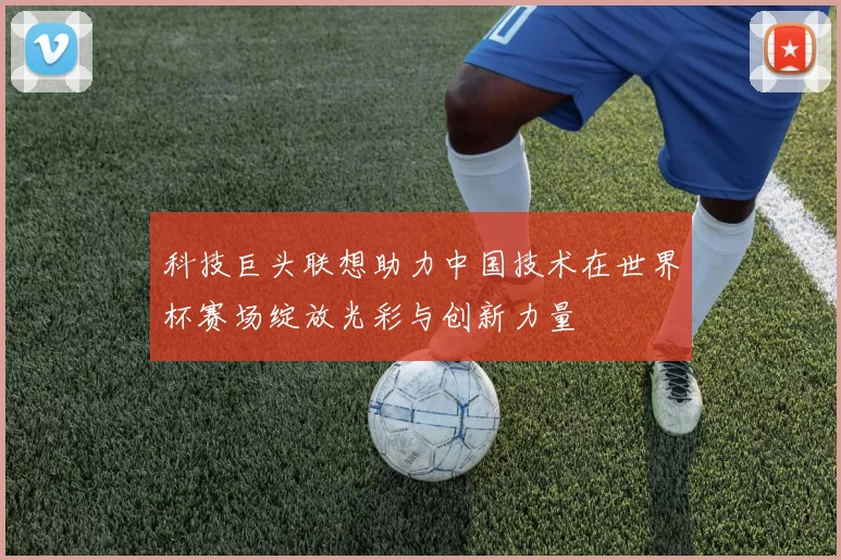 科技巨头联想助力中国技术在世界杯赛场绽放光彩与创新力量