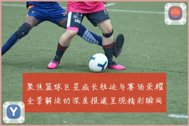 聚焦篮球巨星成长轨迹与赛场荣耀全景解读的深度报道呈现精彩瞬间