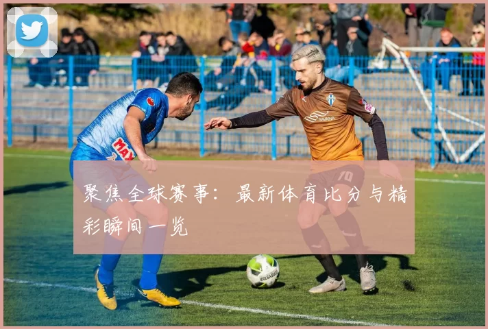 聚焦全球赛事：最新体育比分与精彩瞬间一览