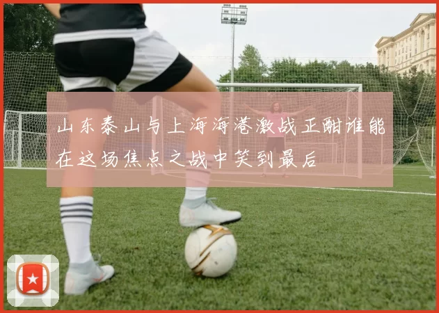 山东泰山与上海海港激战正酣谁能在这场焦点之战中笑到最后