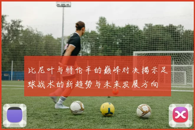 比尼叶与特伦辛的巅峰对决揭示足球战术的新趋势与未来发展方向