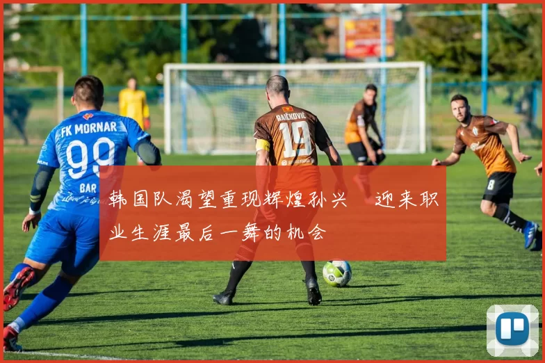 韩国队渴望重现辉煌孙兴慜迎来职业生涯最后一舞的机会