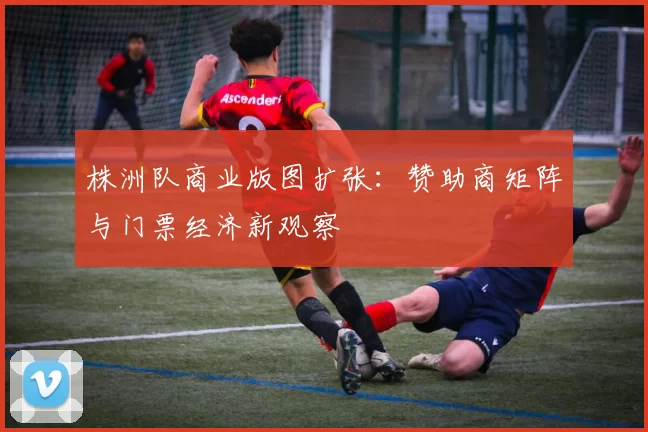 株洲队商业版图扩张：赞助商矩阵与门票经济新观察