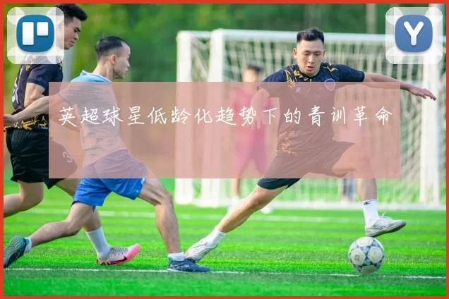英超球星低龄化趋势下的青训革命