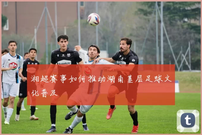 湘超赛事如何推动湖南基层足球文化普及