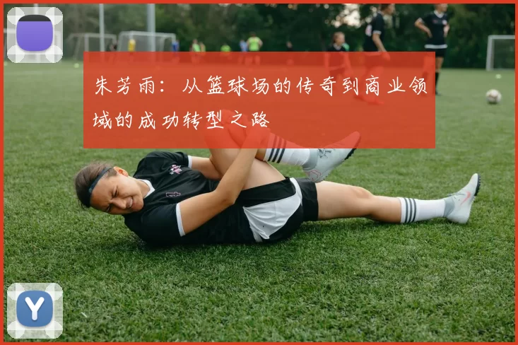 朱芳雨：从篮球场的传奇到商业领域的成功转型之路