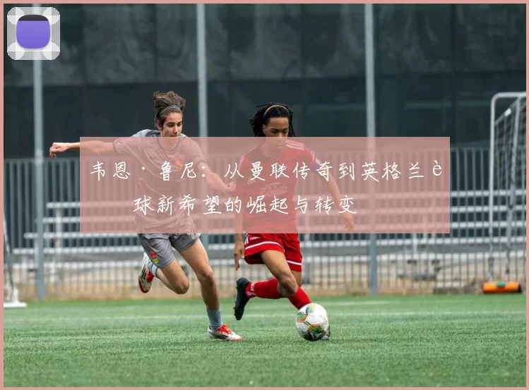 韦恩·鲁尼：从曼联传奇到英格兰足球新希望的崛起与转变