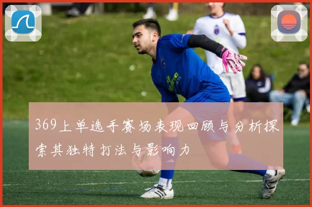 369上单选手赛场表现回顾与分析探索其独特打法与影响力
