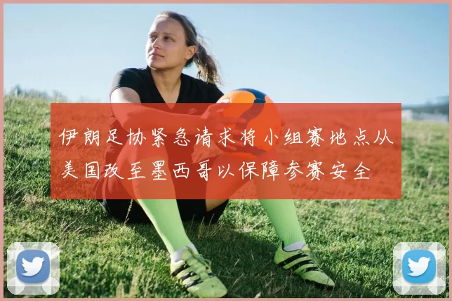 伊朗足协紧急请求将小组赛地点从美国改至墨西哥以保障参赛安全