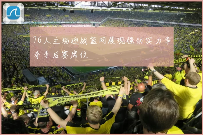 76人主场迎战篮网展现强劲实力争夺季后赛席位