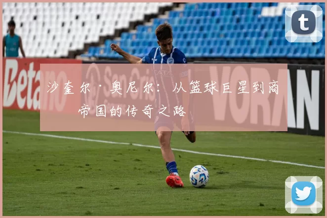 沙奎尔·奥尼尔：从篮球巨星到商业帝国的传奇之路