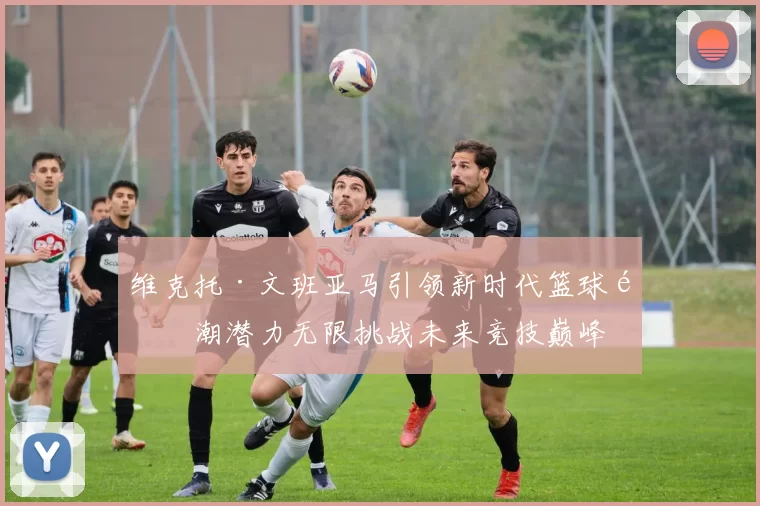 维克托·文班亚马引领新时代篮球风潮潜力无限挑战未来竞技巅峰