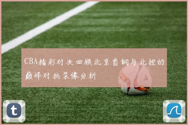 CBA精彩对决回顾北京首钢与北控的巅峰对抗录像分析